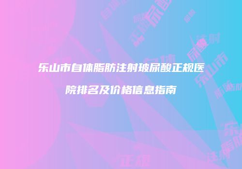 乐山市自体脂肪注射玻尿酸正规医院排名及价格信息指南