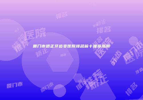 厦门市矫正牙齿变医院排名前十推荐指南