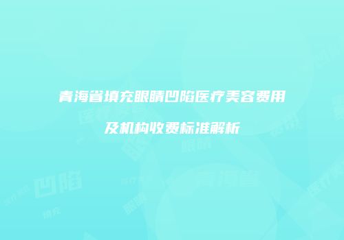 青海省填充眼睛凹陷医疗美容费用及机构收费标准解析