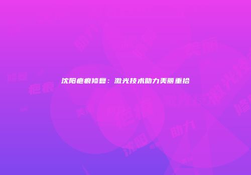 沈阳疤痕修复：激光技术助力美丽重拾