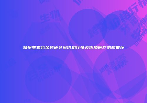 扬州生物合金烤瓷牙冠价格行情及优质医疗机构推荐