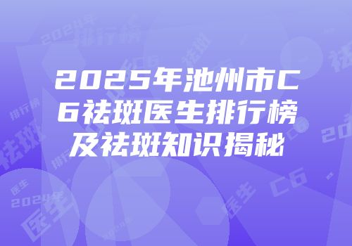 2025年池州市C6祛斑医生排行榜及祛斑知识揭秘