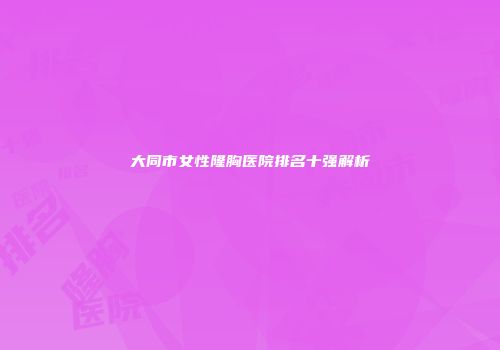 大同市女性隆胸医院排名十强解析