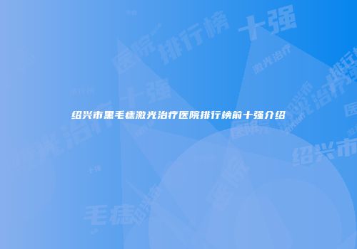 绍兴市黑毛痣激光治疗医院排行榜前十强介绍