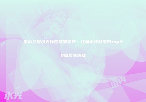 国内注射水光针医院哪家好：注射水光针医院top50强最新答疑