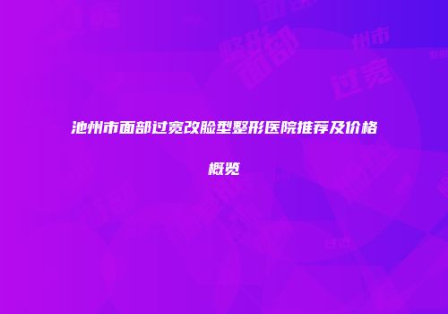 池州市面部过宽改脸型整形医院推荐及价格概览