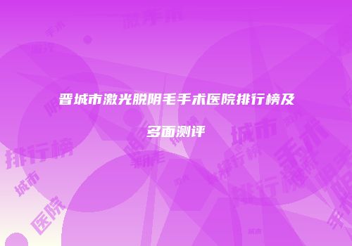 晋城市激光脱阴毛手术医院排行榜及多面测评