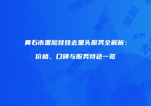 黄石市黑脸娃娃去黑头服务全解析：价格、口碑与服务特色一览