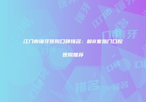 江门市镶牙医院口碑排名：前8家热门口腔医院推荐