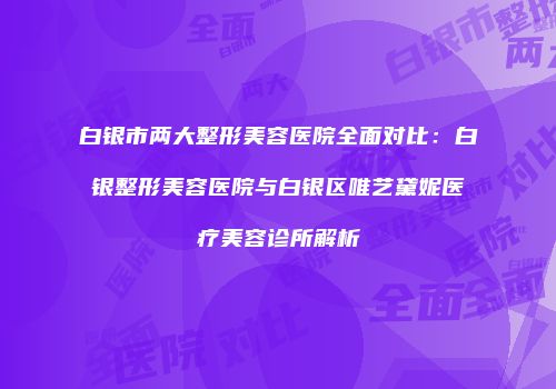 白银市两大整形美容医院全面对比：白银整形美容医院与白银区唯艺黛妮医疗美容诊所解析