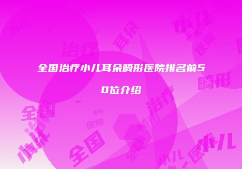 全国治疗小儿耳朵畸形医院排名前50位介绍