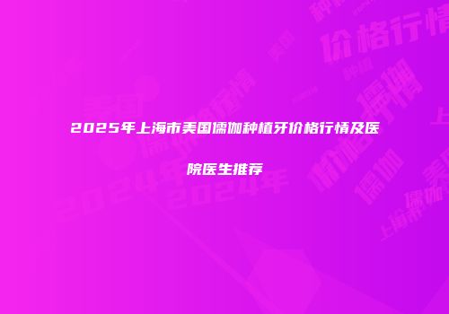 2025年上海市美国儒伽种植牙价格行情及医院医生推荐