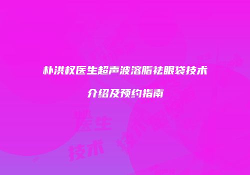 朴洪权医生超声波溶脂祛眼袋技术介绍及预约指南