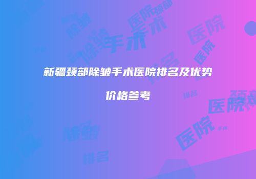 新疆颈部除皱手术医院排名及优势价格参考