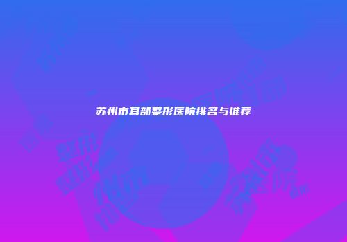 苏州市耳部整形医院排名与推荐