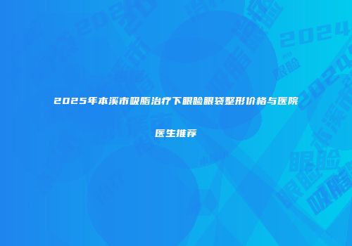 2025年本溪市吸脂治疗下眼睑眼袋整形价格与医院医生推荐