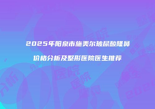 2025年阳泉市施美尔玻尿酸隆鼻价格分析及整形医院医生推荐