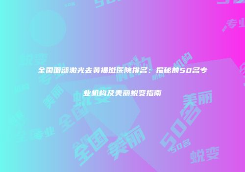 全国面部激光去黄褐斑医院排名：揭秘前50名专业机构及美丽蜕变指南