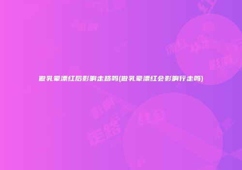 做乳晕漂红后影响走路吗(做乳晕漂红会影响行走吗)