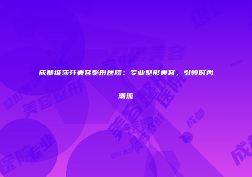 成都维莎芬美容整形医院：专业整形美容，引领时尚潮流