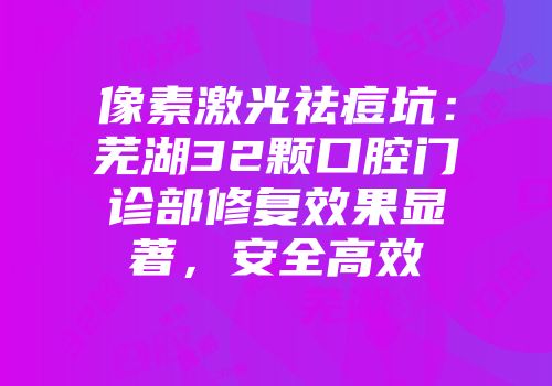 像素激光祛痘坑：芜湖32颗口腔门诊部修复效果显著，安全高效