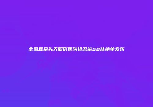 全国耳朵先天畸形医院排名前50佳榜单发布