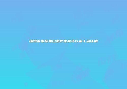 扬州市皮肤美白治疗医院排行前十名详解