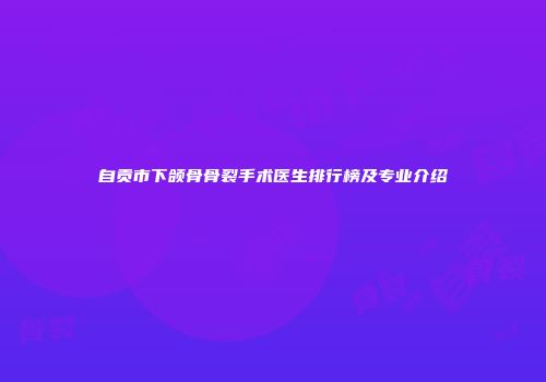 自贡市下颌骨骨裂手术医生排行榜及专业介绍