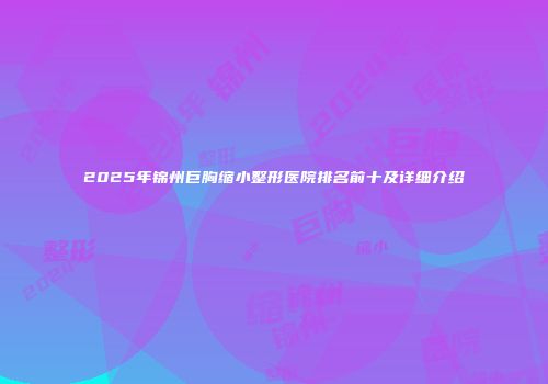 2025年锦州巨胸缩小整形医院排名前十及详细介绍
