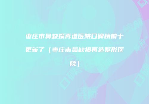 枣庄市鼻缺损再造医院口碑榜前十更新了（枣庄市鼻缺损再造整形医院）