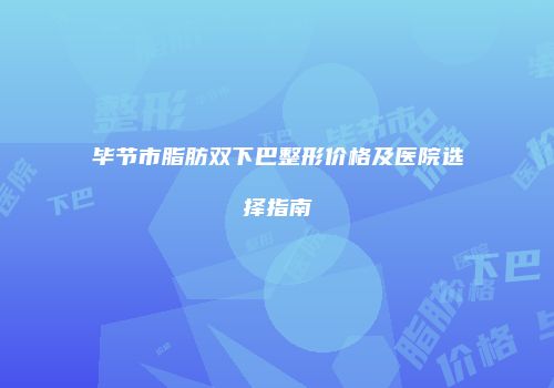 毕节市脂肪双下巴整形价格及医院选择指南