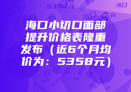 海口小切口面部提升价格表隆重发布（近6个月均价为：5358元）