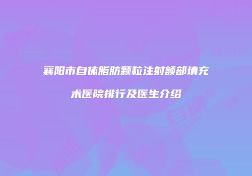 襄阳市自体脂肪颗粒注射额部填充术医院排行及医生介绍