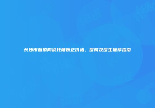 长沙市自锁陶瓷托槽矫正价格、医院及医生推荐指南