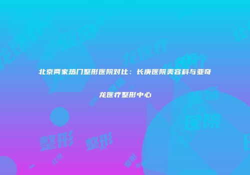 北京两家热门整形医院对比：长庚医院美容科与亚奇龙医疗整形中心
