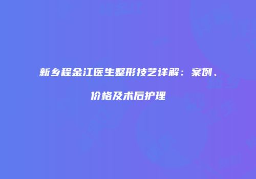 新乡程金江医生整形技艺详解：案例、价格及术后护理