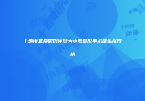 十堰市耳朵畸形伴随大小脸整形手术医生排行榜