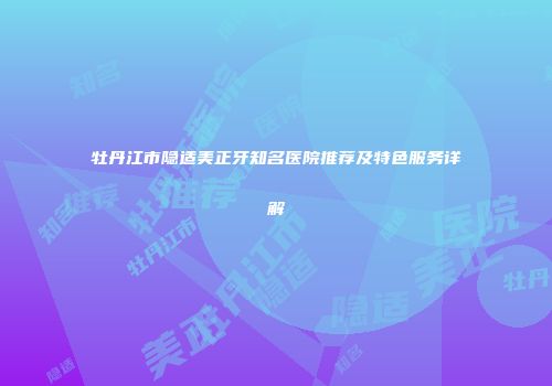 牡丹江市隐适美正牙知名医院推荐及特色服务详解