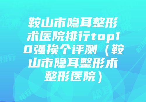 鞍山市隐耳整形术医院排行top10强挨个评测（鞍山市隐耳整形术整形医院）