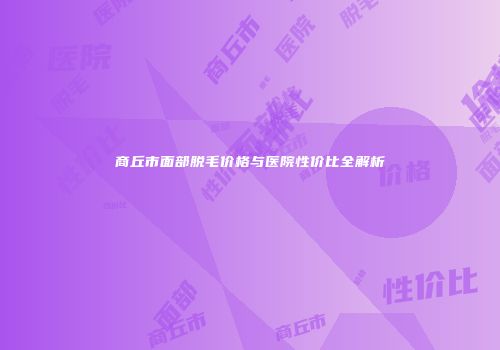 商丘市面部脱毛价格与医院性价比全解析
