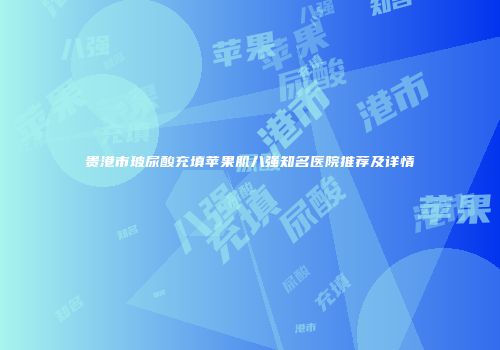 贵港市玻尿酸充填苹果肌八强知名医院推荐及详情
