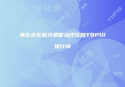 怀化市死髓牙根管治疗医院TOP10排行榜