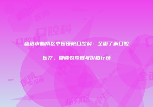 临沧市临翔区中医医院口腔科：全面了解口腔医疗、唇腭裂修复与价格行情