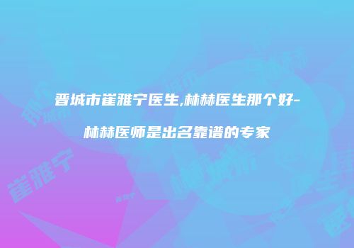 晋城市崔雅宁医生,林赫医生那个好-林赫医师是出名靠谱的专家