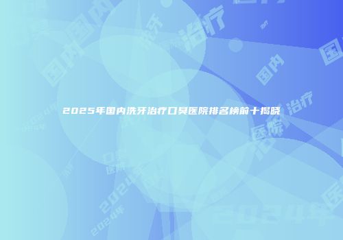 2025年国内洗牙治疗口臭医院排名榜前十揭晓