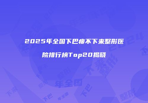 2025年全国下巴瘦不下来整形医院排行榜Top20揭晓