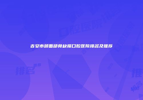 吉安市颌面部骨缺损口腔医院排名及推荐
