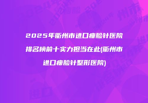 2025年衢州市进口瘦脸针医院排名榜前十实力担当在此(衢州市进口瘦脸针整形医院)