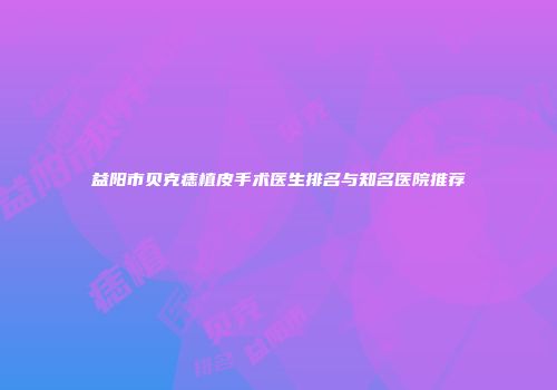 益阳市贝克痣植皮手术医生排名与知名医院推荐