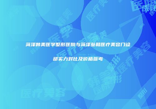菏泽韩美医学整形医院与菏泽叁和医疗美容门诊部实力对比及价格参考